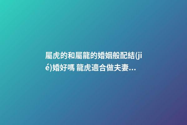 屬虎的和屬龍的婚姻般配結(jié)婚好嗎 龍虎適合做夫妻運(yùn)氣好嗎